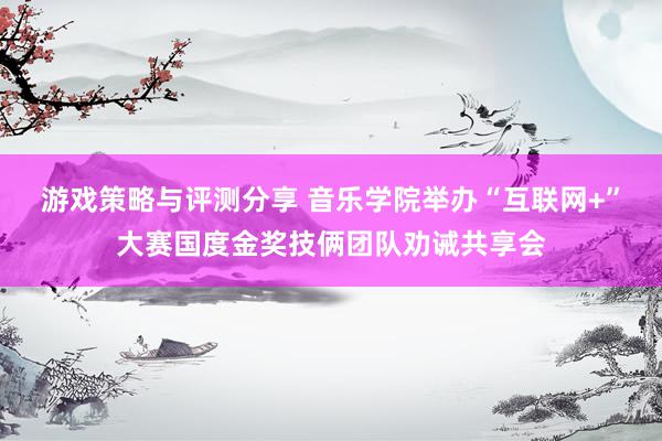 游戏策略与评测分享 音乐学院举办“互联网+”大赛国度金奖技俩团队劝诫共享会