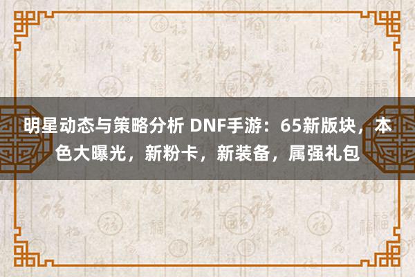 明星动态与策略分析 DNF手游：65新版块，本色大曝光，新粉卡，新装备，属强礼包