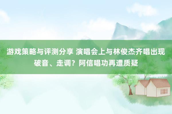 游戏策略与评测分享 演唱会上与林俊杰齐唱出现破音、走调？阿信唱功再遭质疑