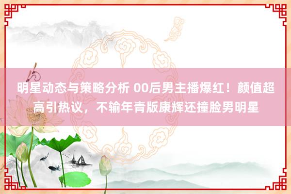 明星动态与策略分析 00后男主播爆红！颜值超高引热议，不输年青版康辉还撞脸男明星