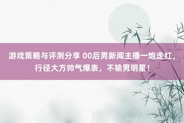 游戏策略与评测分享 00后男新闻主播一炮走红，行径大方帅气爆表，不输男明星！