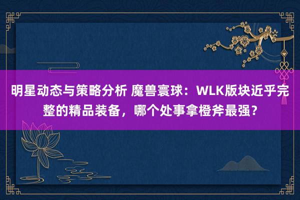 明星动态与策略分析 魔兽寰球：WLK版块近乎完整的精品装备，哪个处事拿橙斧最强？