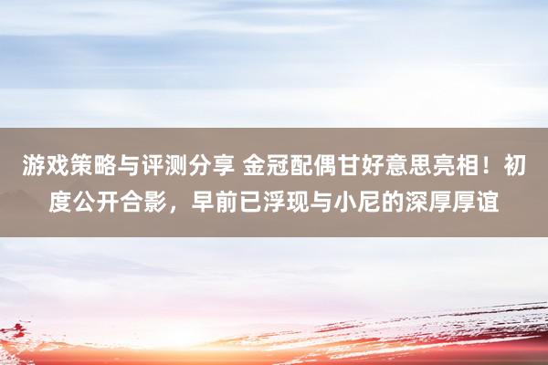 游戏策略与评测分享 金冠配偶甘好意思亮相！初度公开合影，早前已浮现与小尼的深厚厚谊