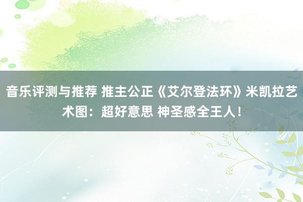 音乐评测与推荐 推主公正《艾尔登法环》米凯拉艺术图：超好意思 神圣感全王人！