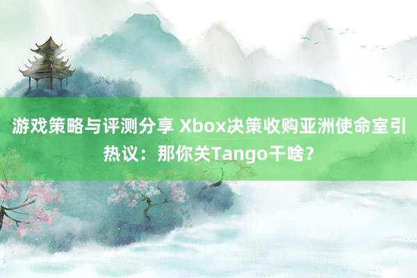 游戏策略与评测分享 Xbox决策收购亚洲使命室引热议：那你关Tango干啥？