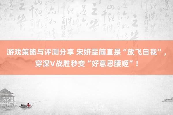 游戏策略与评测分享 宋妍霏简直是“放飞自我”，穿深V战胜秒变“好意思腰姬”！