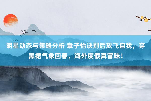 明星动态与策略分析 章子怡诀别后放飞自我，穿黑裙气象回春，海外度假真冒昧！