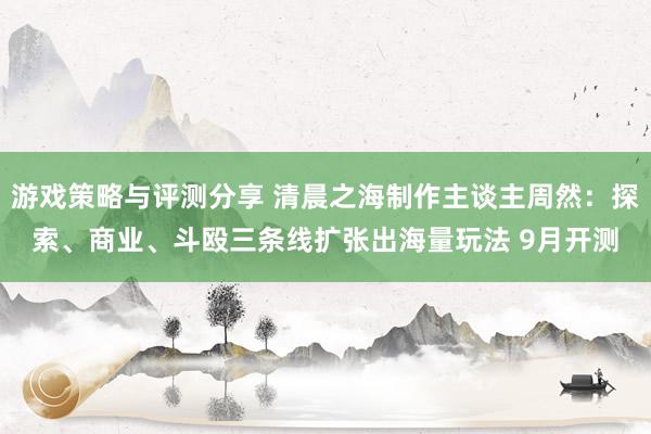 游戏策略与评测分享 清晨之海制作主谈主周然：探索、商业、斗殴三条线扩张出海量玩法 9月开测