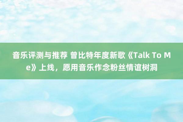 音乐评测与推荐 曾比特年度新歌《Talk To Me》上线，愿用音乐作念粉丝情谊树洞