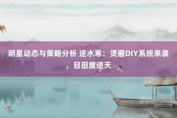 明星动态与策略分析 逆水寒：烫画DIY系统来袭，目田度逆天