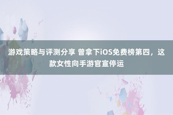 游戏策略与评测分享 曾拿下iOS免费榜第四，这款女性向手游官宣停运