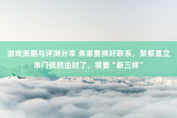 游戏策略与评测分享 亲家要搞好联系，聚餐直立串门依然由时了，需要“新三样”