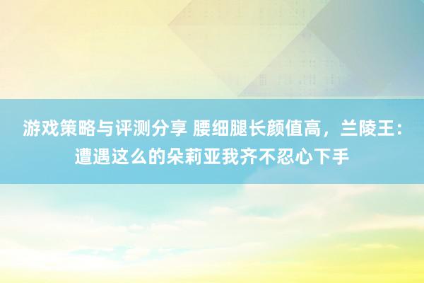 游戏策略与评测分享 腰细腿长颜值高，兰陵王：遭遇这么的朵莉亚我齐不忍心下手