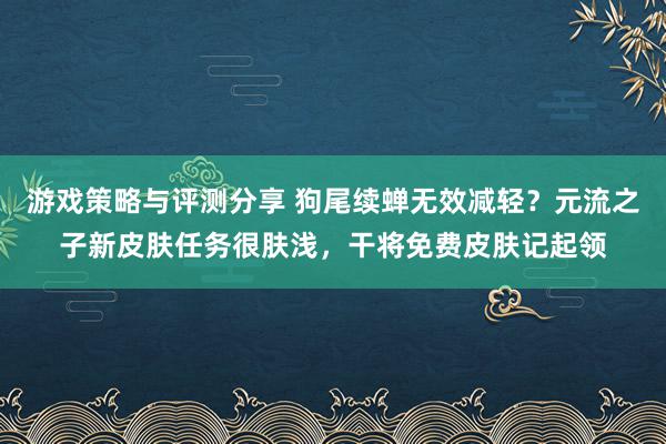 游戏策略与评测分享 狗尾续蝉无效减轻？元流之子新皮肤任务很肤浅，干将免费皮肤记起领