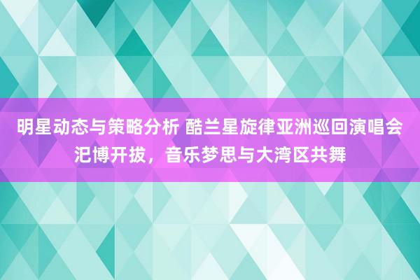 明星动态与策略分析 酷兰星旋律亚洲巡回演唱会汜博开拔，音乐梦思与大湾区共舞