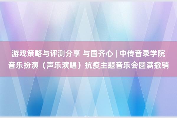 游戏策略与评测分享 与国齐心 | 中传音录学院音乐扮演（声乐演唱）抗疫主题音乐会圆满撤销