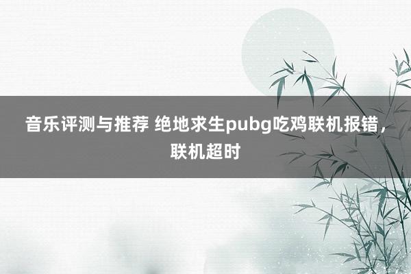 音乐评测与推荐 绝地求生pubg吃鸡联机报错，联机超时