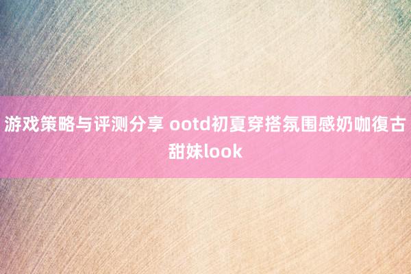 游戏策略与评测分享 ootd初夏穿搭氛围感奶咖復古甜妹look