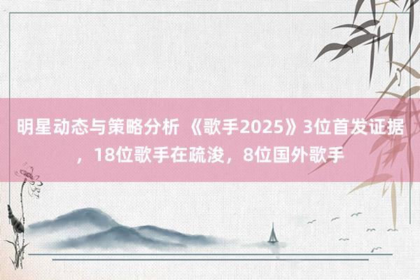 明星动态与策略分析 《歌手2025》3位首发证据，18位歌手在疏浚，8位国外歌手