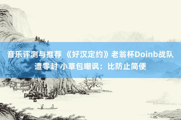 音乐评测与推荐 《好汉定约》老翁杯Doinb战队遭零封 小草包嘲讽：比防止简便