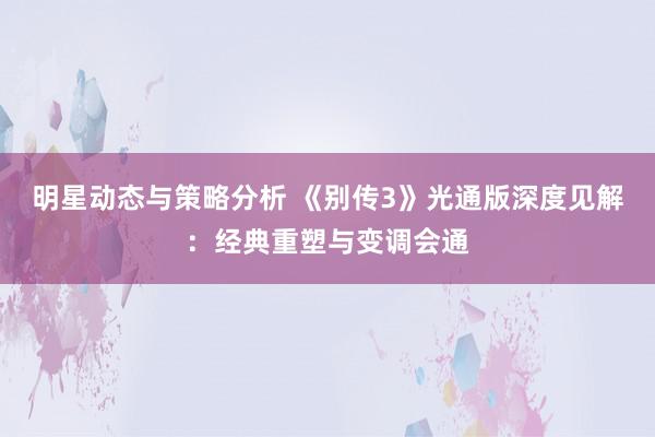 明星动态与策略分析 《别传3》光通版深度见解：经典重塑与变调会通