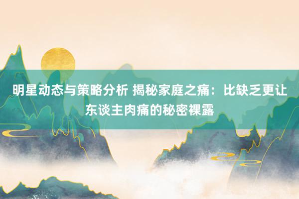 明星动态与策略分析 揭秘家庭之痛：比缺乏更让东谈主肉痛的秘密裸露