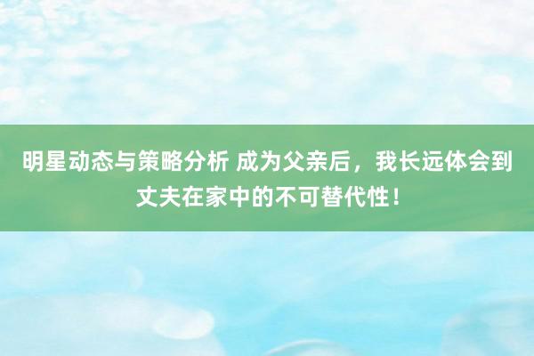 明星动态与策略分析 成为父亲后，我长远体会到丈夫在家中的不可替代性！