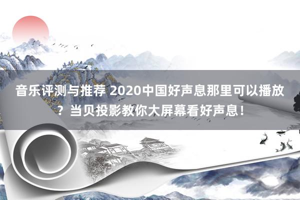 音乐评测与推荐 2020中国好声息那里可以播放？当贝投影教你大屏幕看好声息！