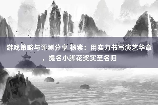 游戏策略与评测分享 杨紫：用实力书写演艺华章，提名小脚花奖实至名归