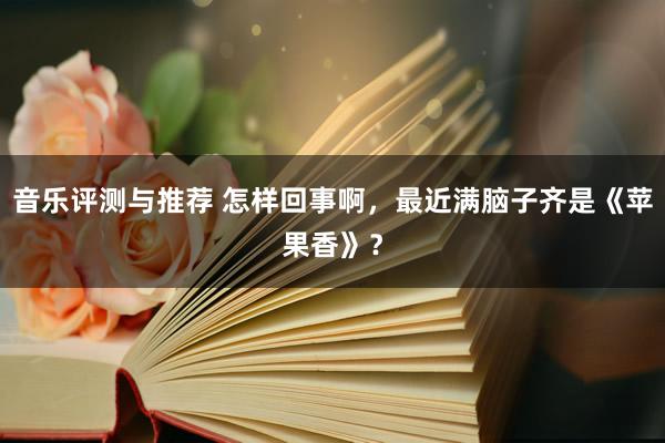 音乐评测与推荐 怎样回事啊，最近满脑子齐是《苹果香》？