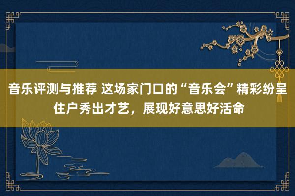 音乐评测与推荐 这场家门口的“音乐会”精彩纷呈 住户秀出才艺，展现好意思好活命