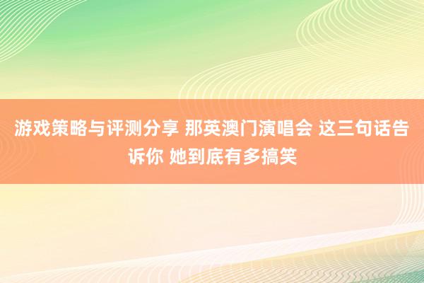 游戏策略与评测分享 那英澳门演唱会 这三句话告诉你 她到底有多搞笑