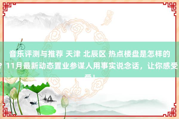 音乐评测与推荐 天津 北辰区 热点楼盘是怎样的？11月最新动态置业参谋人用事实说念话，让你感受！