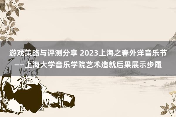 游戏策略与评测分享 2023上海之春外洋音乐节——上海大学音乐学院艺术造就后果展示步履