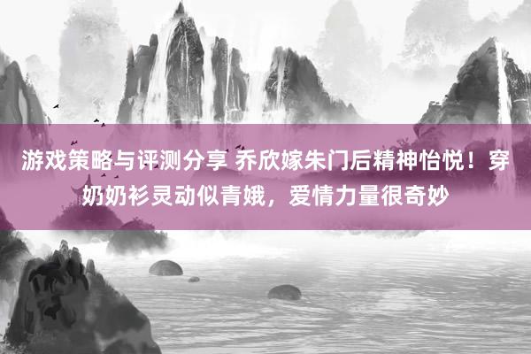 游戏策略与评测分享 乔欣嫁朱门后精神怡悦！穿奶奶衫灵动似青娥，爱情力量很奇妙