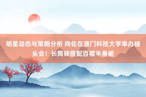 明星动态与策略分析 向佐在澳门科技大学举办碰头会！长筒袜搭配百褶半身裙