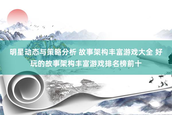 明星动态与策略分析 故事架构丰富游戏大全 好玩的故事架构丰富游戏排名榜前十