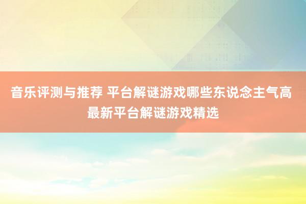 音乐评测与推荐 平台解谜游戏哪些东说念主气高 最新平台解谜游戏精选