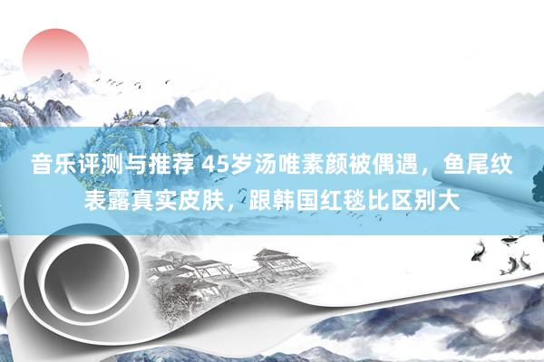 音乐评测与推荐 45岁汤唯素颜被偶遇，鱼尾纹表露真实皮肤，跟韩国红毯比区别大