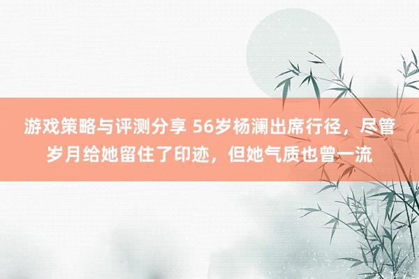 游戏策略与评测分享 56岁杨澜出席行径，尽管岁月给她留住了印迹，但她气质也曾一流