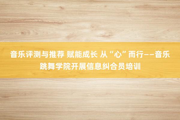 音乐评测与推荐 赋能成长 从“心”而行——音乐跳舞学院开展信息纠合员培训