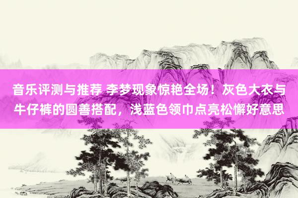 音乐评测与推荐 李梦现象惊艳全场！灰色大衣与牛仔裤的圆善搭配，浅蓝色领巾点亮松懈好意思