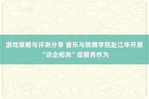 游戏策略与评测分享 音乐与跳舞学院赴江华开展“访企拓岗”促服务作为