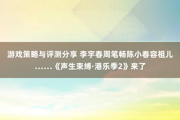 游戏策略与评测分享 李宇春周笔畅陈小春容祖儿……《声生束缚·港乐季2》来了