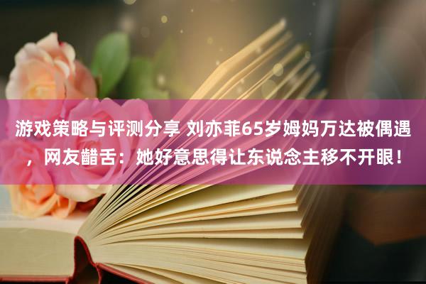 游戏策略与评测分享 刘亦菲65岁姆妈万达被偶遇，网友齰舌：她好意思得让东说念主移不开眼！