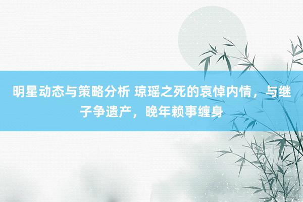 明星动态与策略分析 琼瑶之死的哀悼内情，与继子争遗产，晚年赖事缠身