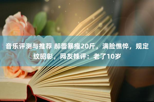 音乐评测与推荐 郝蕾暴瘦20斤，满脸憔悴，规定纹昭彰，网友辣评：老了10岁