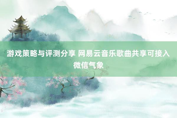 游戏策略与评测分享 网易云音乐歌曲共享可接入微信气象