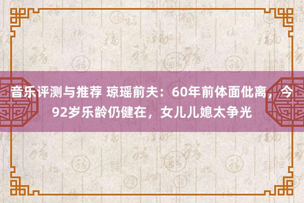 音乐评测与推荐 琼瑶前夫：60年前体面仳离，今92岁乐龄仍健在，女儿儿媳太争光