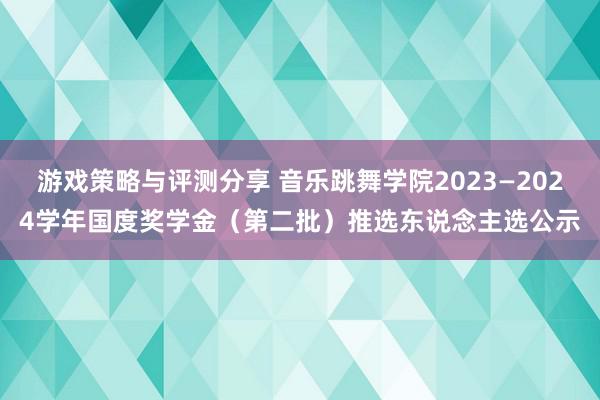 游戏策略与评测分享 音乐跳舞学院2023—2024学年国度奖学金（第二批）推选东说念主选公示